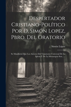Despertador Cristiano-político Por D. Simón Lopez, Pbro. Del Oratorio: Se Manifiesta Que Los Autores Del Transtorno Universal De La Iglesia Y De La Monarquia Son......