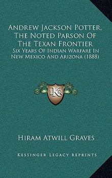 Andrew Jackson Potter, The Noted Parson Of The Texan Frontier: Six Years Of Indian Warfare In New Mexico And Arizona