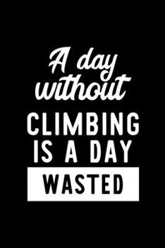 A Day Without Climbing Is A Day Wasted: Notebook for Climbing Lover | Great Christmas & Birthday Gift Idea for Climbing Fan | Climbing Journal | Climbing Fan Diary | 100 pages 6x9 inches