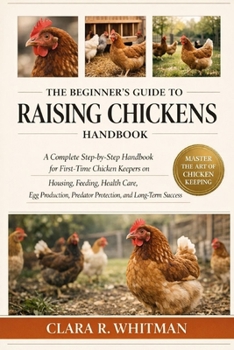THE BEGINNER’S GUIDE TO RAISING CHICKENS: A Complete Step-by-Step Handbook for First-Time Chicken Keepers on Housing, Feeding, Health Care, Egg Production, Predator Protection, and Long-Term Success