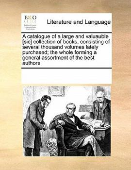 A catalogue of a large and valuauble [sic] collection of books, consisting of several thousand volumes lately purchased; the whole forming a general assortment of the best authors