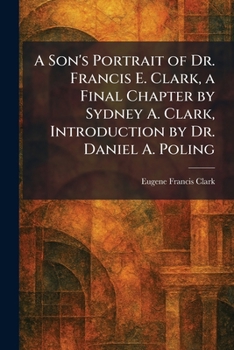 A Son's Portrait of Dr. Francis E. Clark, a Final Chapter by Sydney A. Clark, Introduction by Dr. Daniel A. Poling