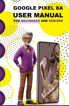 Google Pixel 8A User Manual For Beginners and Seniors: A Complete and Detailed Manual With Tips, Tricks and Screenshots For First Time Setup, Configuration and Usage