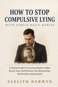 HOW TO STOP COMPULSIVE LYING WITH SIMPLE DAILY HABITS: A Practical Guide To Overcome Deceptive Habits, Restore Trust, Build Honesty, Heal Relationships, and Develop Lasting Integrity