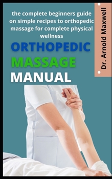 Orthopedic Massage Manual: The Complete Beginners Guide On Simple Recipes To Orthopedic Massage For Complete Physical Wellness