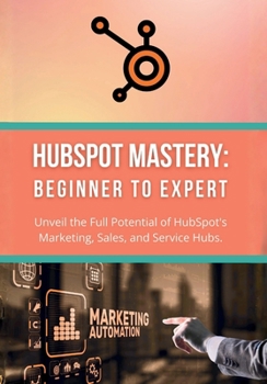 HubSpot Mastery: Beginner to Expert: Unveil the Full Potential of HubSpot's Marketing, Sales, and Service Hubs