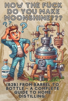 How the fuck do you make moonshine?: B2B From barrel to bottle – a complete guide to home distilling.