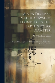 Paperback A New Decimal Metrical System Founded On the Earth's Polar Diameter: And Designed for Adoption by All Civilized Nations, As the One Common System Book