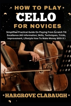 How to Play Cello for Novices: Simplified Practical Guide On Playing From Scratch Till Excellence (All Information, Skills, Techniques, Tricks, Impro