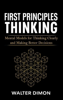 First Principles Thinking: Mental Models for Thinking Clearly and Making Better Decisions