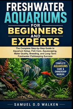 FRESHWATER AQUARIUMS FOR BEGINNERS AND EXPERTS: The Complete Step-by-Step Guide to Aquarium Setup, Fish Care, Aquascaping, Water Quality, Breeding, and Long-Term Freshwater Fishkeeping Success