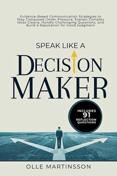 Speak Like a Decision-Maker: Evidence-Based Communication Strategies to Stay Composed Under Pressure, Explain Complex Ideas Clearly, Handle ... and Build a Reputation for Good Judgment