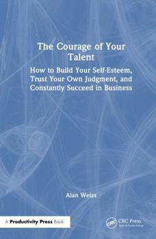 The Courage of Your Talent: How to Build Your Self-Esteem, Trust Your Own Judgment, and Constantly Succeed in Business