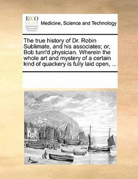Paperback The True History of Dr. Robin Sublimate, and His Associates; Or, Bob Turn'd Physician. Wherein the Whole Art and Mystery of a Certain Kind of Quackery Book