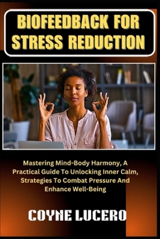 BIOFEEDBACK FOR STRESS REDUCTION: Mastering Mind-Body Harmony, A Practical Guide To Unlocking Inner Calm, Strategies To Combat Pressure And Enhance Well-Being