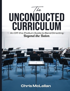 Paperback The Unconducted Curriculum: An Off-the-Podium Guide to Band Directing Beyond the Baton Book