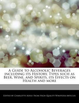A Guide to Alcoholic Beverages Including Its History, Types Such As Beer, Wine, and Spirits, Its Effects on Health and More