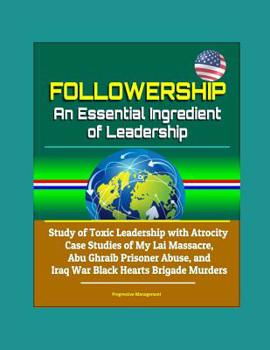 Followership: An Essential Ingredient of Leadership - Study of Toxic Leadership with Atrocity Case Studies of My Lai Massacre, Abu Ghraib Prisoner Abuse, and Iraq War Black Hearts Brigade Murders