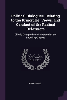 Political Dialogues, Relating to the Principles, Views, and Conduct of the Radical Reformers: Chiefly Designed for the Perusal of the Laboring Classes