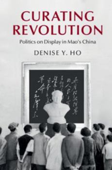 Curating Revolution: Politics on Display in Mao's China - Book  of the Cambridge Studies in the History of the People's Republic of China