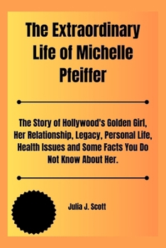 The Extraordinary Life of Michelle Pfeiffer: The Story of Hollywood's Golden Girl, Her Relationship, Legacy, Personal Life, Health Issues and Some Fac