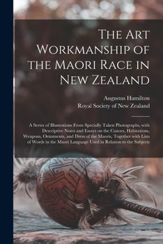 The art Workmanship of the Maori Race in New Zealand: A Series of Illustrations From Specially Taken Photographs, With Descriptive Notes and Essays on the Canoes, Habitations, Weapons, Ornaments, and 