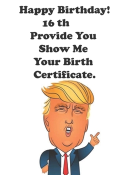 Funny Donald Trump Happy Birthday! 16 Provide You Show Me Your Birth Certificate.: Donald Trump 16 Birthday Gift - Impactful 16 Years Old Wishes, ... 100 Pages, Soft Matte Cover, 6 x 9 In