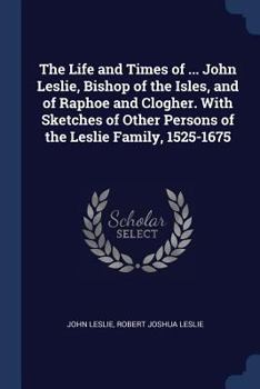Paperback The Life and Times of ... John Leslie, Bishop of the Isles, and of Raphoe and Clogher. With Sketches of Other Persons of the Leslie Family, 1525-1675 Book