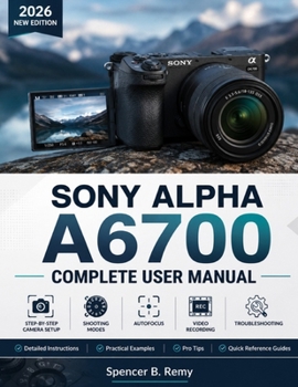 SONY ALPHA A6700 COMPLETE USER MANUAL: Step-by-Step Camera Setup, Shooting Modes, Autofocus, Video Recording, and Troubleshooting