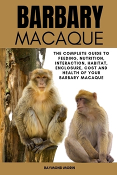 BARBARY MACAQUE: The Complete Guide To Feeding, Nutrition, Interaction, Habitat, Enclosure, Cost And Health Of Your Barbary Macaque