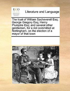 The tryal of William Sacheverell Esq; George Gregory Esq; Henry Plumptre Esq; and several other gentlemen, for a riot committed at Nottingham, on the election of a mayor of that town
