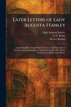 Later Letters of Lady Augusta Stanley: Including Many Unpublished Letters to and From Queen Victoria and Correspondence With Dean Stanley, Her Sister, Lady Frances Baillie, and Others.