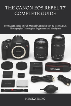 THE CANON EOS REBEL T7 COMPLETE GUIDE: From Auto Mode to Full Manual Control: Step-by-Step DSLR Photography Training for Beginners and Hobbyists