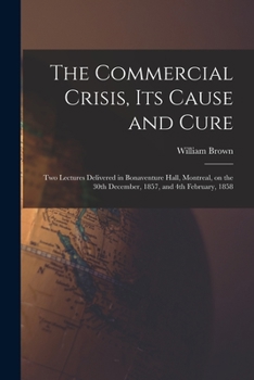 Paperback The Commercial Crisis, Its Cause and Cure [microform]: Two Lectures Delivered in Bonaventure Hall, Montreal, on the 30th December, 1857, and 4th Febru Book