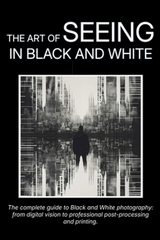 The Art of Seeing in Black and White: The complete guide to Black and White photography: from digital vision to professional post-processing and printing.