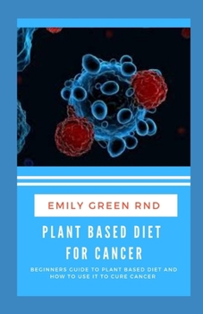 PLANT BASED DIET FOR CANCER: Beginners guide to plant based diet and how to use it to cure cancer