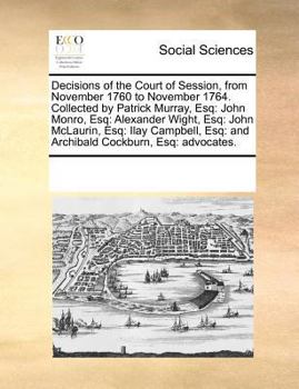 Decisions of the Court of Session, from November 1760 to November 1764. Collected by Patrick Murray, Esq: John Monro, Esq: Alexander Wight, Esq: John ... Esq: and Archibald Cockburn, Esq: advocates.