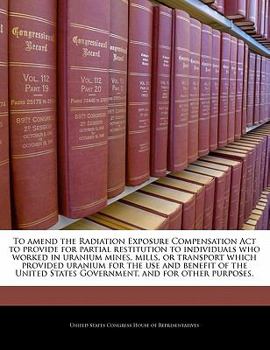 Paperback To Amend the Radiation Exposure Compensation ACT to Provide for Partial Restitution to Individuals Who Worked in Uranium Mines, Mills, or Transport Wh Book