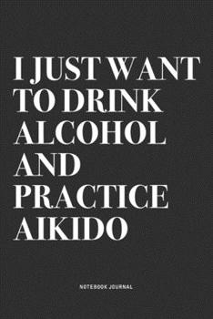 I Just Want To Drink Alcohol And Practice Aikido: A 6x9 Inch Notebook Journal Diary With A Bold Text Font Slogan On A Matte Cover and 120 Blank Lined Pages Makes A Great Alternative To A Card