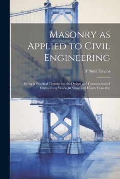 Masonry as Applied to Civil Engineering: Being a Practical Treatise on the Design and Construction of Engineering Works in Stone and Heavy Concrete