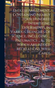 Hardcover Endless Amusement, Containing Nearly Four Hundred Interesting Experiments, In Various Branches Of Science, Including ... Pneumatics ... &., To Which A Book