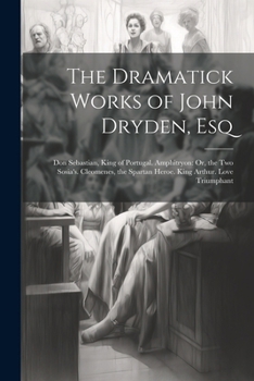 The Dramatick Works of John Dryden, Esq: Don Sebastian, King of Portugal. Amphitryon: Or, the Two Sosia's. Cleomenes, the Spartan Heroe. King Arthur. Love Triumphant