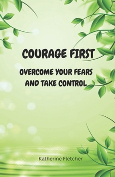 COURAGE FIRST: OVERCOME YOUR FEARS AND TAKE CONTROL