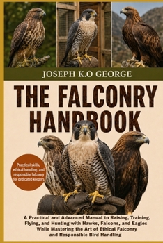 THE FALCONRY HANDBOOK: A Practical and Advanced Manual to Raising, Training, Flying, and Hunting with Hawks, Falcons, and Eagles While Mastering the ... Falconry and Responsible Bird Handling