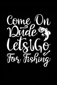 Come On Dude Lets Go for Fishing: Fishing Record Log Book Notebook Journal for Fishermen to Write in Details of Fishing Trip, Activities Record Diary, ... 9 inch with 120 Pages (Fishing Activity Logs)