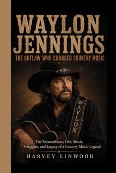 WAYLON JENNINGS: THE OUTLAW WHO CHANGED COUNTRY MUSIC: The Extraordinary Life, Music, Struggles, and Legacy of a Country Music Legend