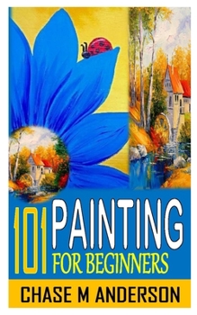 101 Painting for Beginners: Painting Techniques: Explore Watercolors, Acrylics, and Oils; Discover Your Own Style; Grow as an Art