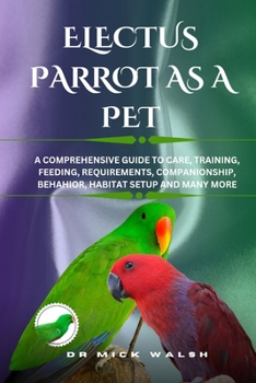 ELECTUS PARROT AS A PET: A COMPREHENSIVE GUIDE TO CARE, TRAINING, FEEDING, REQUIREMENTS, COMPANIONSHIP, BEHAHIOR, HABITAT SETUP AND MANY MORE