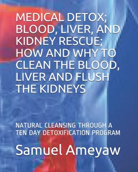 MEDICAL DETOX; BLOOD, LIVER, AND KIDNEY RESCUE; HOW AND WHY TO CLEAN THE BLOOD, LIVER AND FLUSH THE KIDNEYS: NATURAL CLEANSING THROUGH A TEN DAY DETOXIFICATION PROGRAM