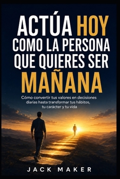 Actúa hoy como la persona que quieres ser mañana: Cómo convertir tus valores en decisiones diarias hasta transformar tus hábitos, tu carácter y tu vid